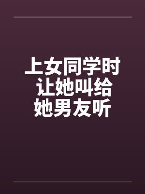上女同学时 让她叫给她男友听 上女同学时 让她叫给她男友听