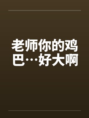 老师你的鸡巴…好大啊 老师你的鸡巴…好大啊