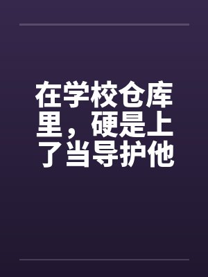 在学校仓库里,硬是上了当导护他的肉穴 在学校仓库里,硬是上了当导护他的肉穴