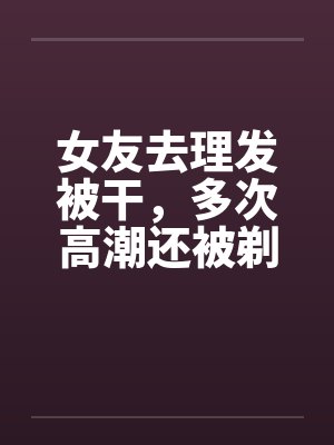 女友去理发被干,多次高潮还被剃阴毛留念 女友去理发被干,多次高潮还被剃阴毛留念