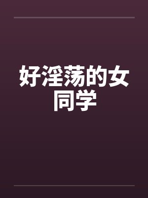 好淫荡的女同学 好淫荡的女同学