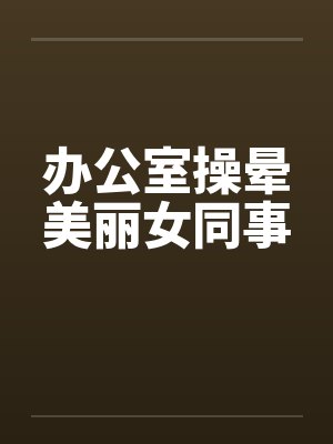 办公室操晕美丽女同事 办公室操晕美丽女同事