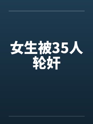 女生被35人轮奸 女生被35人轮奸