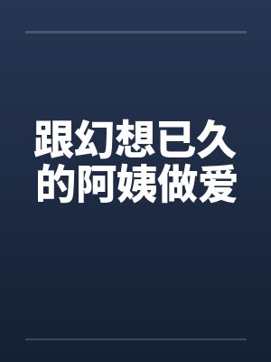 跟幻想已久的阿姨做爱 跟幻想已久的阿姨做爱