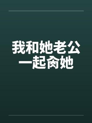 我和她老公一起肏她 我和她老公一起肏她