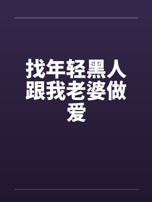 找年轻黑人跟我老婆做爱 找年轻黑人跟我老婆做爱