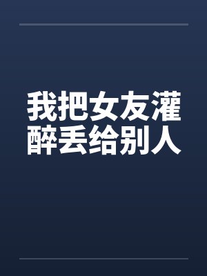 我把女友灌醉丢给别人 我把女友灌醉丢给别人