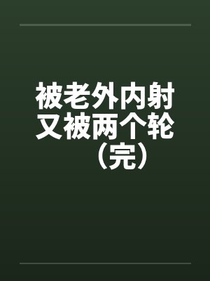 被老外内射又被两个轮(完) 被老外内射又被两个轮(完)