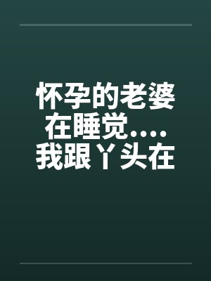 怀孕的老婆在睡觉....我跟丫头在 怀孕的老婆在睡觉....我跟丫头在