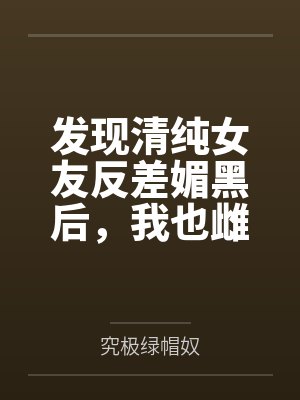 发现清纯女友反差媚黑后，我也雌堕成黑人们的肉便器by究极绿帽奴笔趣阁无弹窗