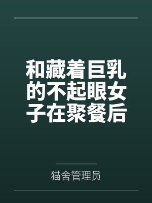 和藏着巨乳的不起眼女子在聚餐后做爱了～插入后就因为太舒服而忍不住做过头了by猫舍管理员