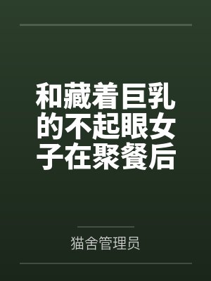 和藏着巨乳的不起眼女子在聚餐后做爱了～插入后就因为太舒服而忍不住做过头了by猫舍管理员未删减版