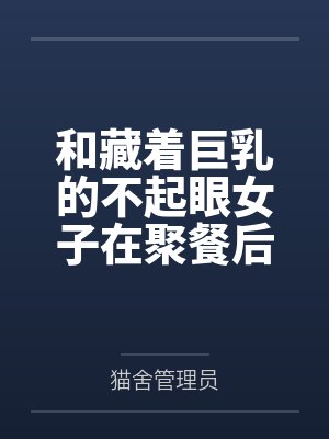 和藏着巨乳的不起眼女子在聚餐后做爱了～插入后就因为太舒服而忍不住做过头了by猫舍管理员结局番外