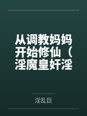 从调教妈妈开始修仙（淫魔皇奸淫美女记）百度云笔趣阁